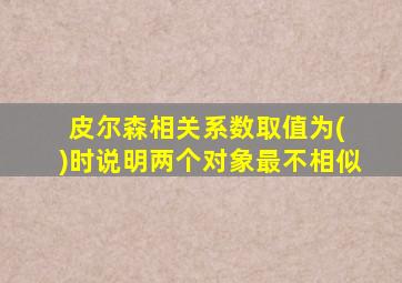 皮尔森相关系数取值为( )时说明两个对象最不相似